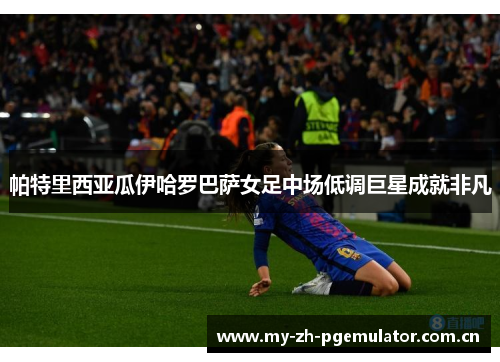 帕特里西亚瓜伊哈罗巴萨女足中场低调巨星成就非凡 帕特里西亚瓜伊哈罗巴萨女足中场低调巨星成就非凡